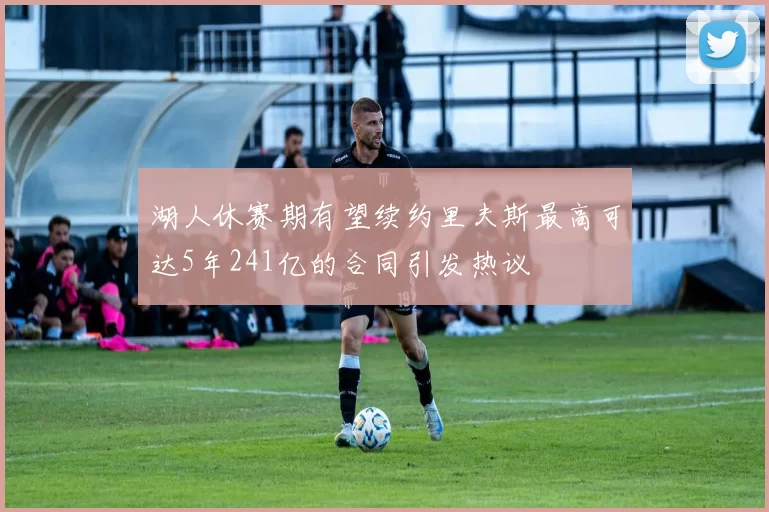 湖人休赛期有望续约里夫斯最高可达5年241亿的合同引发热议