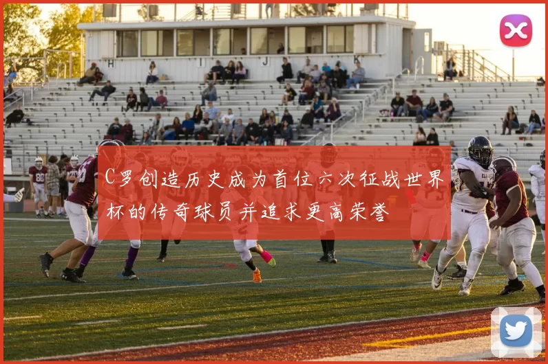 C罗创造历史成为首位六次征战世界杯的传奇球员并追求更高荣誉