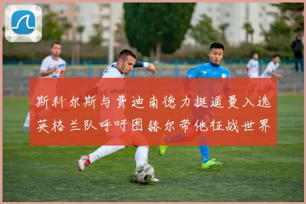斯科尔斯与费迪南德力挺道曼入选英格兰队呼吁图赫尔带他征战世界杯