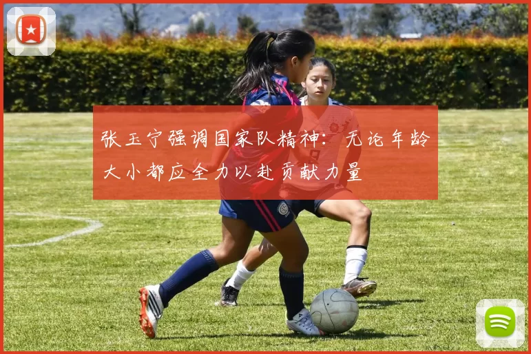 张玉宁强调国家队精神：无论年龄大小都应全力以赴贡献力量