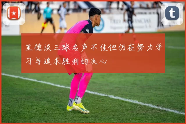 里德谈三球名声不佳但仍在努力学习与追求胜利的决心