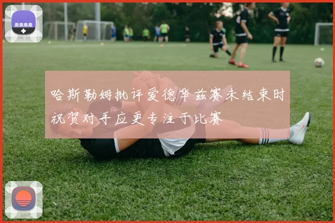哈斯勒姆批评爱德华兹赛未结束时祝贺对手应更专注于比赛