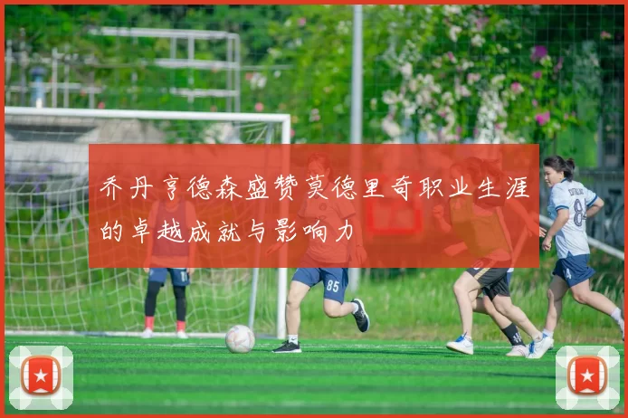 乔丹亨德森盛赞莫德里奇职业生涯的卓越成就与影响力