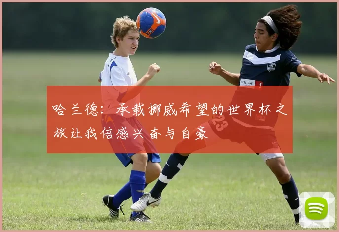 哈兰德：承载挪威希望的世界杯之旅让我倍感兴奋与自豪