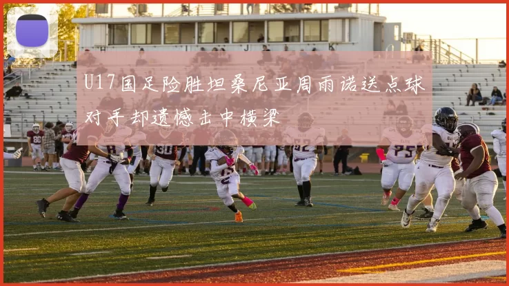 U17国足险胜坦桑尼亚周雨诺送点球对手却遗憾击中横梁