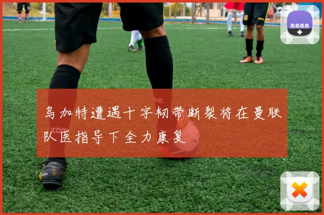 乌加特遭遇十字韧带断裂将在曼联队医指导下全力康复