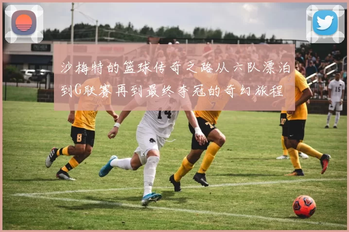 沙梅特的篮球传奇之路从六队漂泊到G联赛再到最终夺冠的奇幻旅程