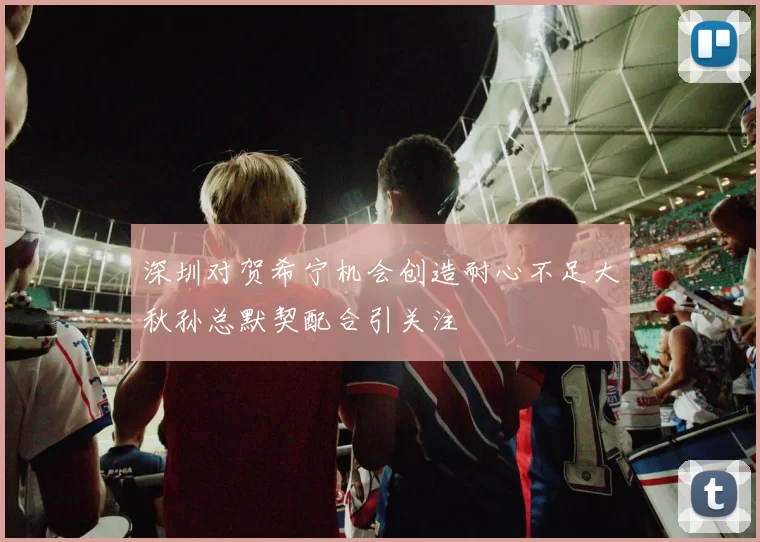 深圳对贺希宁机会创造耐心不足大秋孙总默契配合引关注