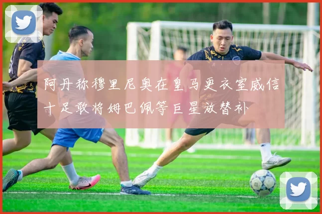 阿丹称穆里尼奥在皇马更衣室威信十足敢将姆巴佩等巨星放替补