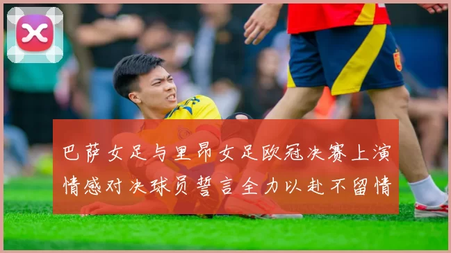 巴萨女足与里昂女足欧冠决赛上演情感对决球员誓言全力以赴不留情面