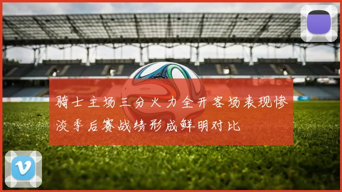 骑士主场三分火力全开客场表现惨淡季后赛战绩形成鲜明对比