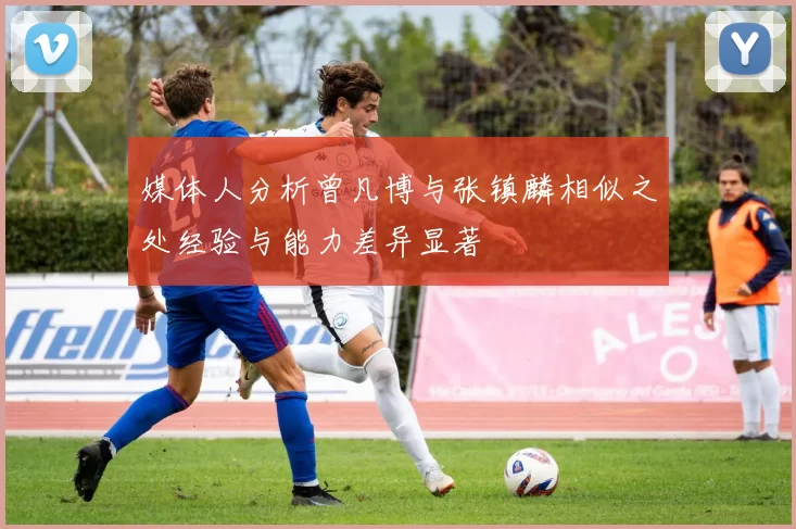 媒体人分析曾凡博与张镇麟相似之处经验与能力差异显著