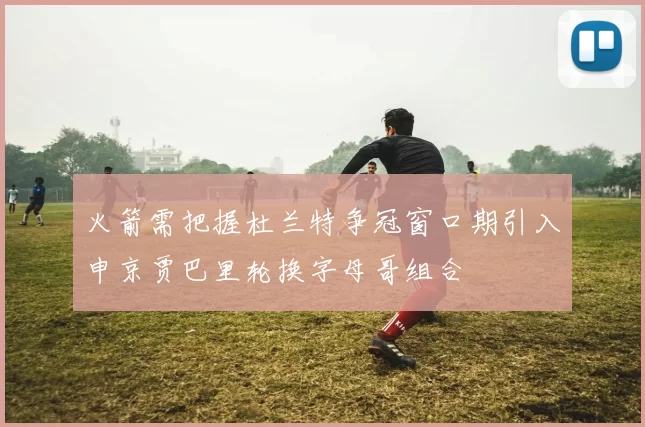 火箭需把握杜兰特争冠窗口期引入申京贾巴里轮换字母哥组合